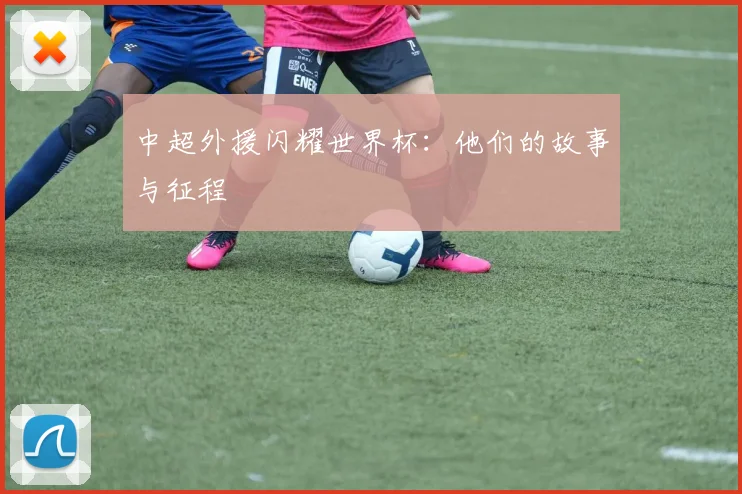 中超外援闪耀世界杯：他们的故事与征程