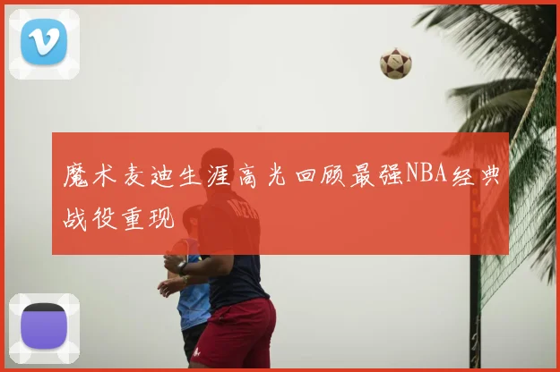 魔术麦迪生涯高光回顾最强NBA经典战役重现