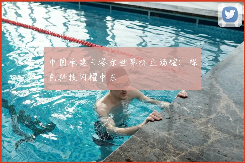 中国承建卡塔尔世界杯主场馆：绿色科技闪耀中东