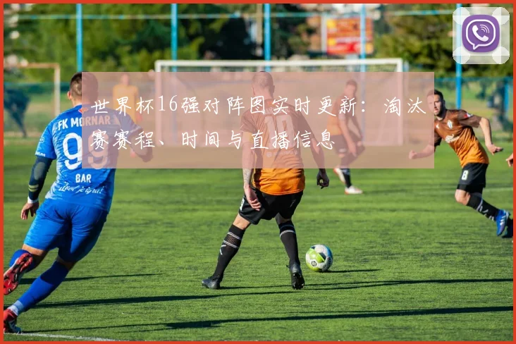 世界杯16强对阵图实时更新:淘汰赛赛程、时间与直播信息