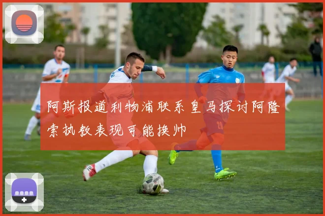 阿斯报道利物浦联系皇马探讨阿隆索执教表现可能换帅