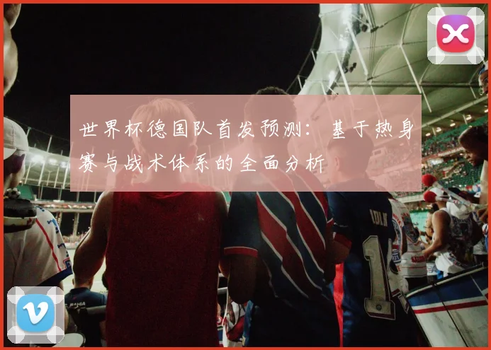 世界杯德国队首发预测：基于热身赛与战术体系的全面分析