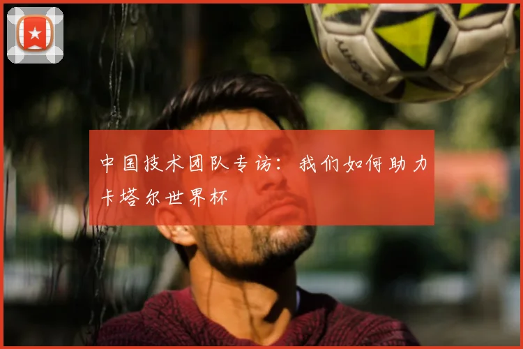 中国技术团队专访:我们如何助力卡塔尔世界杯