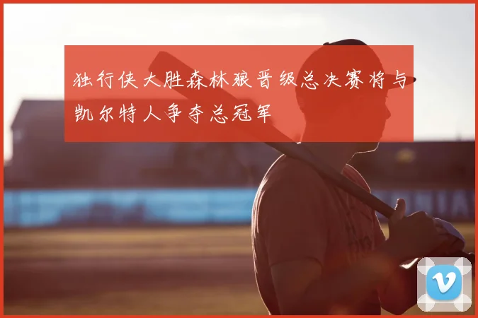 独行侠大胜森林狼晋级总决赛将与凯尔特人争夺总冠军