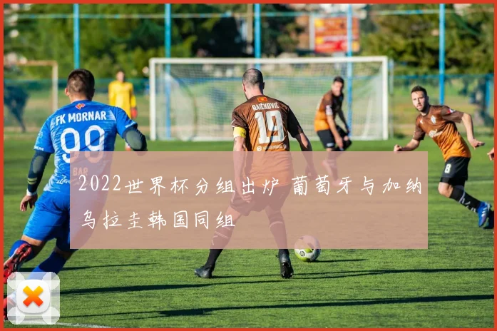 2022世界杯分组出炉 葡萄牙与加纳乌拉圭韩国同组
