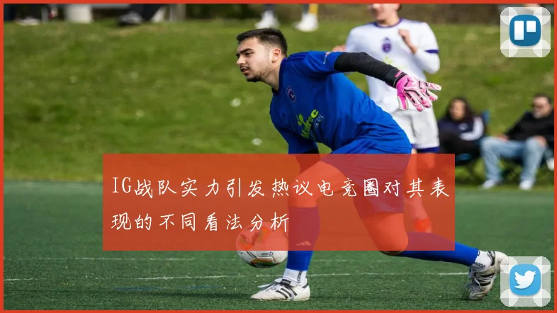IG战队实力引发热议电竞圈对其表现的不同看法分析
