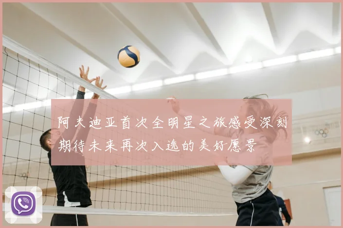 阿夫迪亚首次全明星之旅感受深刻期待未来再次入选的美好愿景