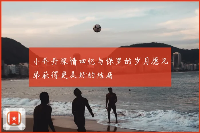 小乔丹深情回忆与保罗的岁月愿兄弟获得更美好的结局