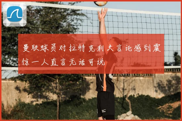 曼联球员对拉特克利夫言论感到震惊一人直言无话可说