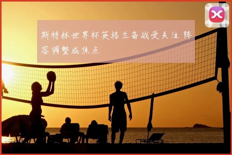 斯特林世界杯英格兰备战受关注 阵容调整成焦点