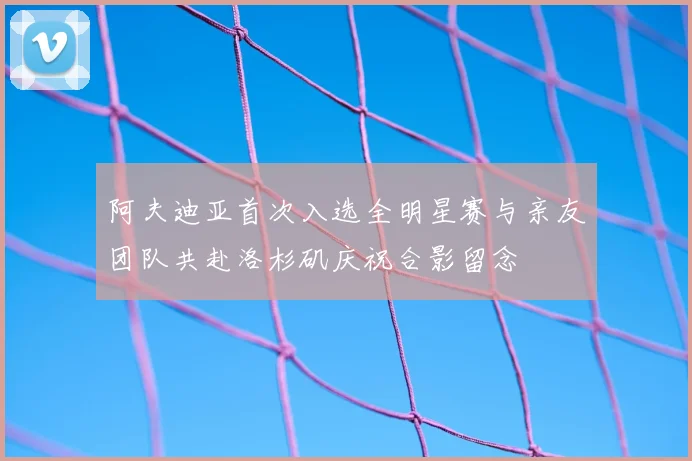 阿夫迪亚首次入选全明星赛与亲友团队共赴洛杉矶庆祝合影留念