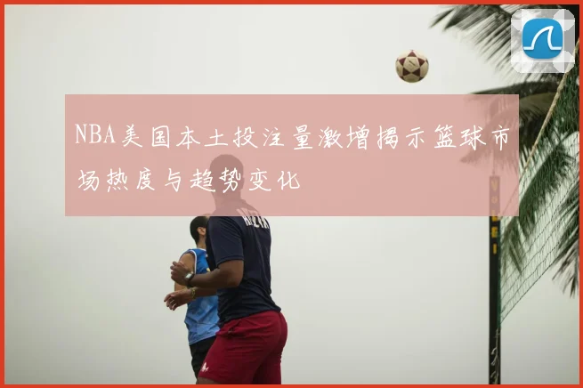 NBA美国本土投注量激增揭示篮球市场热度与趋势变化