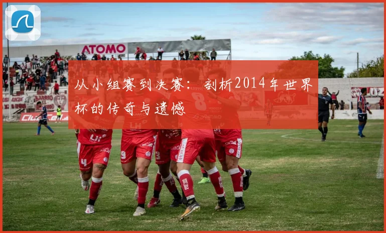 从小组赛到决赛：剖析2014年世界杯的传奇与遗憾