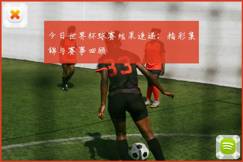 今日世界杯球赛结果速递：精彩集锦与赛事回顾