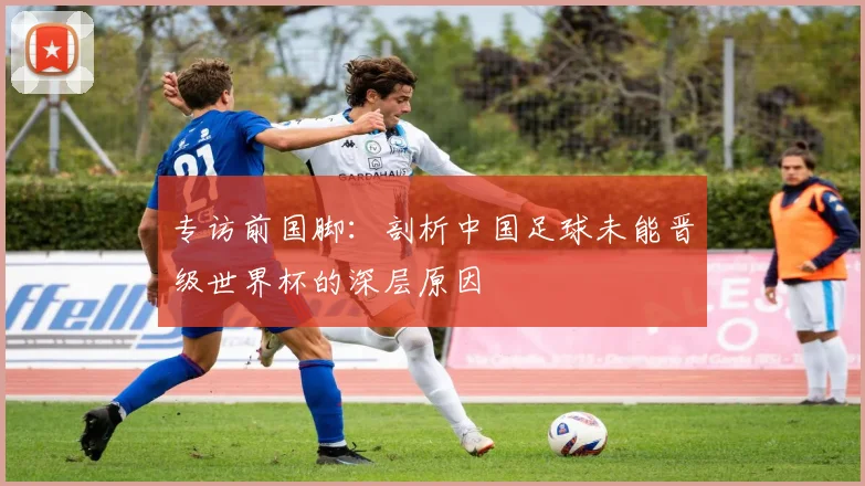 专访前国脚：剖析中国足球未能晋级世界杯的深层原因