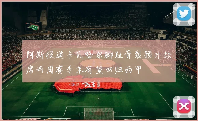 阿斯报道卡瓦哈尔脚趾骨裂预计缺席两周赛季末有望回归西甲