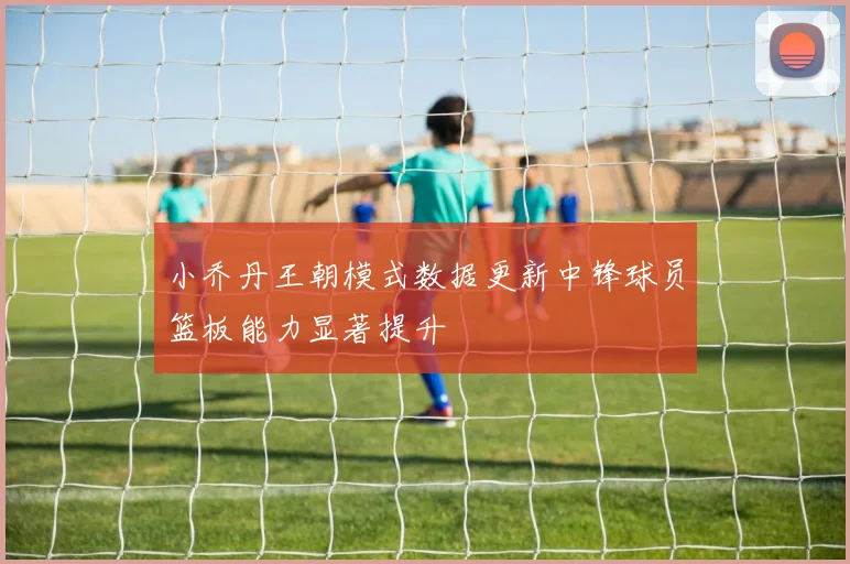 小乔丹王朝模式数据更新中锋球员篮板能力显著提升