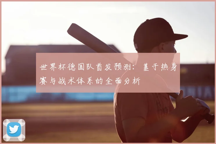 世界杯德国队首发预测：基于热身赛与战术体系的全面分析