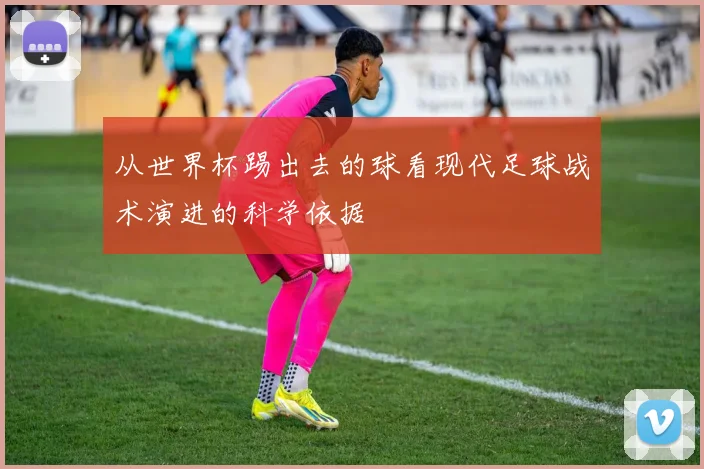 从世界杯踢出去的球看现代足球战术演进的科学依据