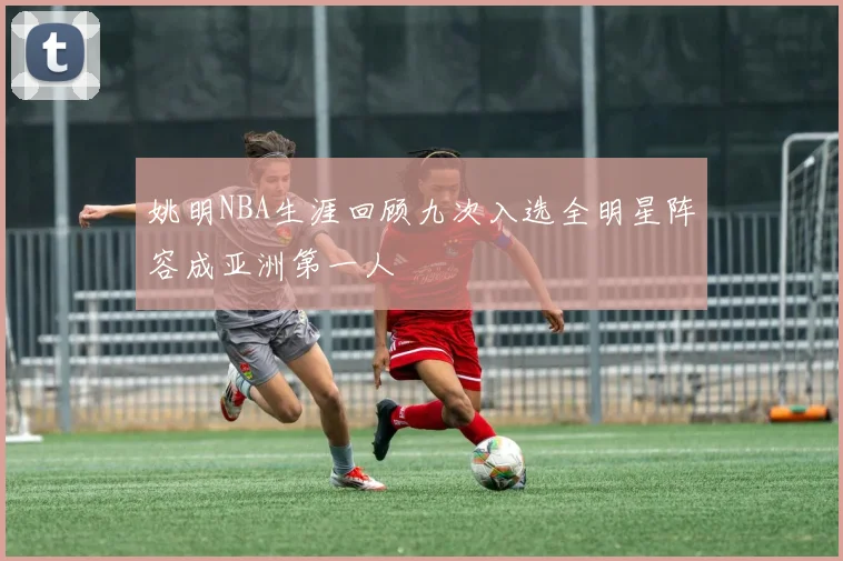 姚明NBA生涯回顾九次入选全明星阵容成亚洲第一人