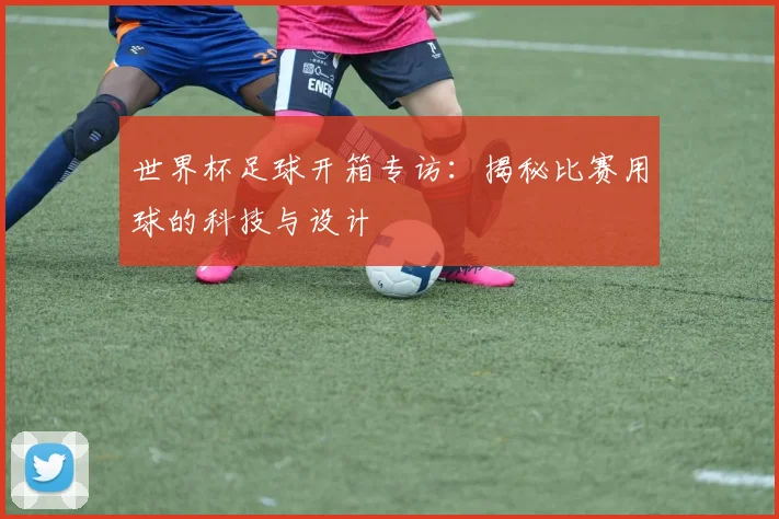 世界杯足球开箱专访：揭秘比赛用球的科技与设计