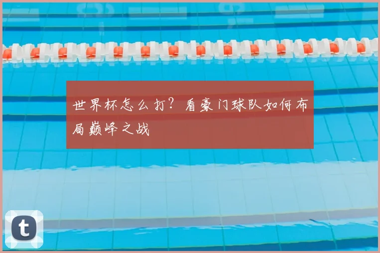 世界杯怎么打？看豪门球队如何布局巅峰之战