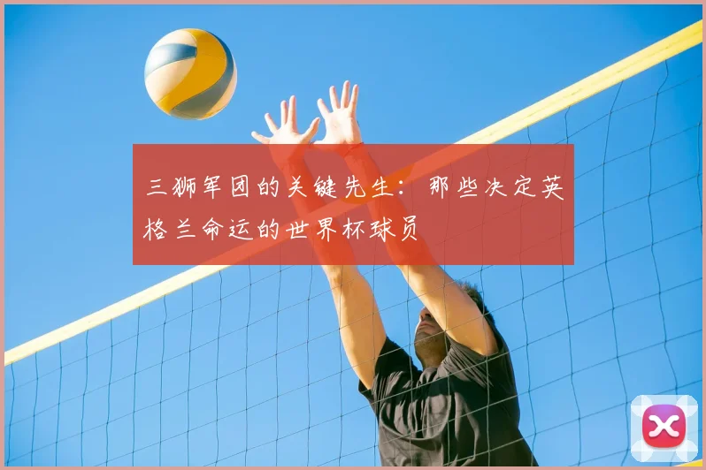 三狮军团的关键先生:那些决定英格兰命运的世界杯球员