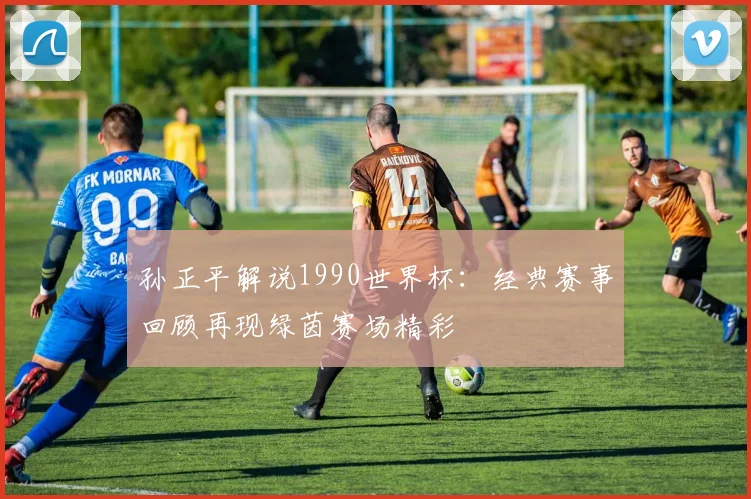 孙正平解说1990世界杯：经典赛事回顾再现绿茵赛场精彩