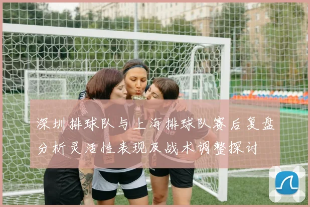 深圳排球队与上海排球队赛后复盘分析灵活性表现及战术调整探讨