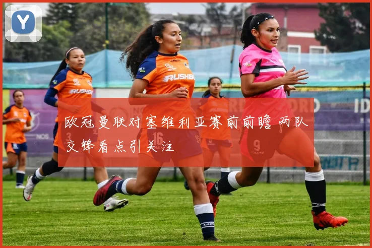 欧冠曼联对塞维利亚赛前前瞻 两队交锋看点引关注