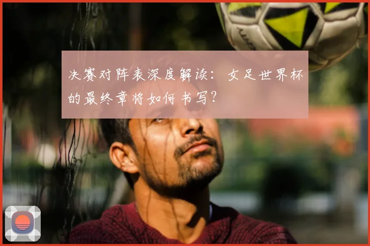 决赛对阵表深度解读：女足世界杯的最终章将如何书写？