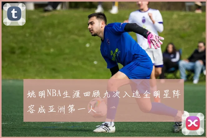姚明NBA生涯回顾九次入选全明星阵容成亚洲第一人
