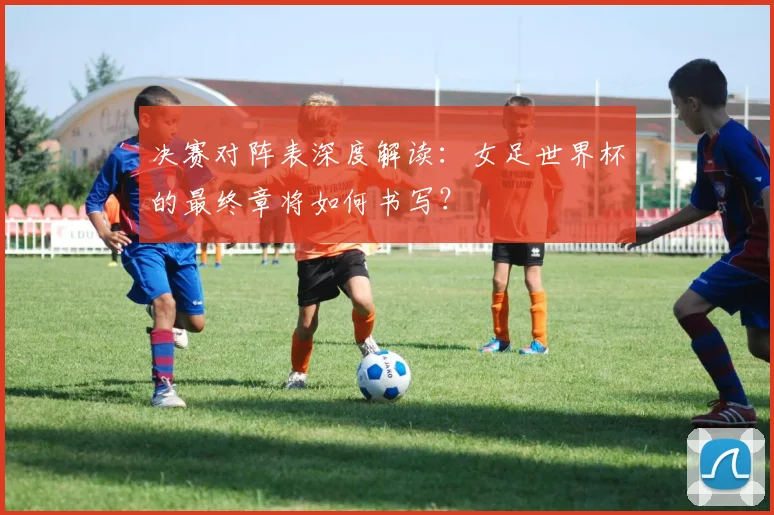 决赛对阵表深度解读：女足世界杯的最终章将如何书写？