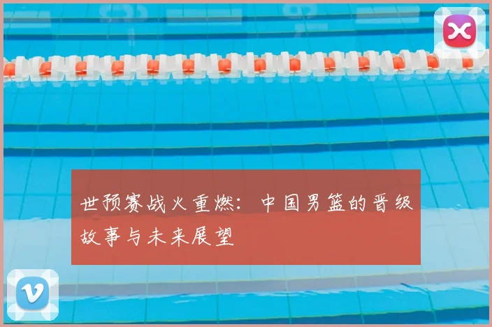 世预赛战火重燃：中国男篮的晋级故事与未来展望
