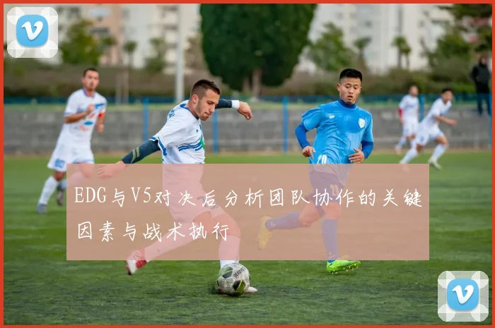 EDG与V5对决后分析团队协作的关键因素与战术执行