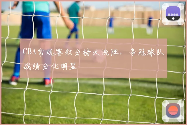 CBA常规赛积分榜大洗牌，争冠球队战绩分化明显