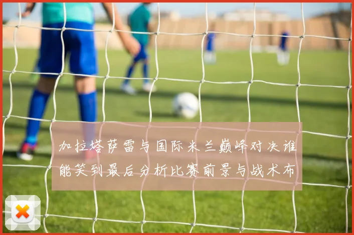 加拉塔萨雷与国际米兰巅峰对决谁能笑到最后分析比赛前景与战术布局