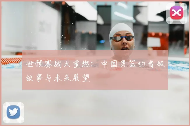 世预赛战火重燃：中国男篮的晋级故事与未来展望