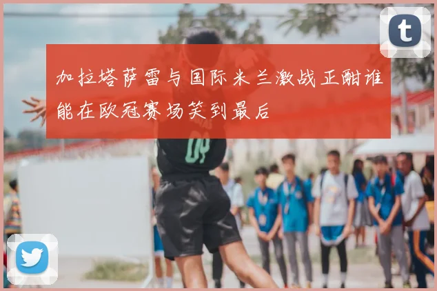 加拉塔萨雷与国际米兰激战正酣谁能在欧冠赛场笑到最后