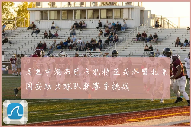 马里中场布巴卡孔特正式加盟北京国安助力球队新赛季挑战