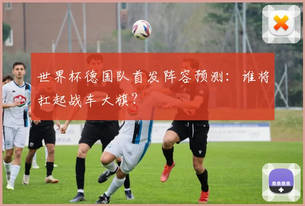 世界杯德国队首发阵容预测：谁将扛起战车大旗？