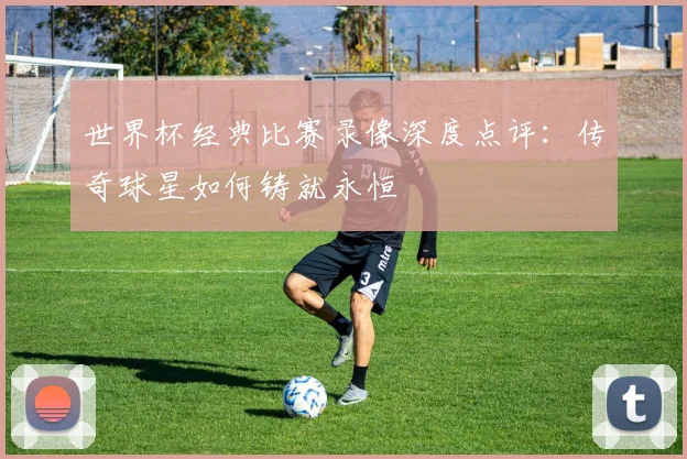 世界杯经典比赛录像深度点评：传奇球星如何铸就永恒