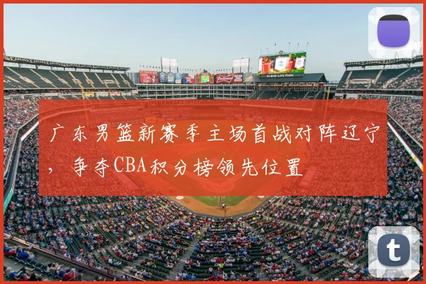 广东男篮新赛季主场首战对阵辽宁，争夺CBA积分榜领先位置