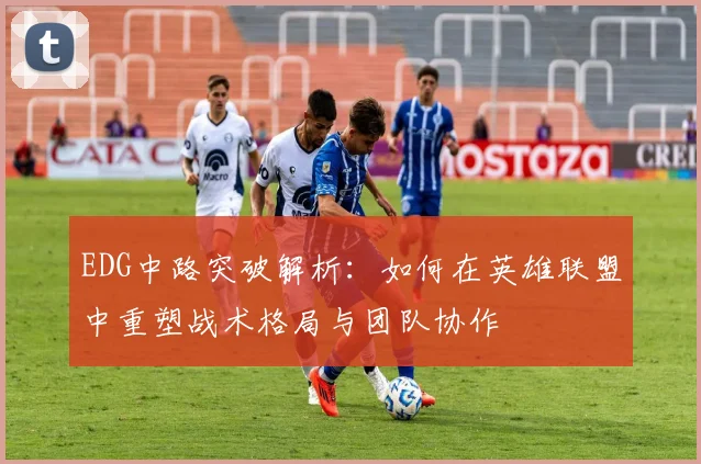 EDG中路突破解析:如何在英雄联盟中重塑战术格局与团队协作