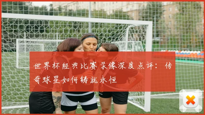 世界杯经典比赛录像深度点评:传奇球星如何铸就永恒