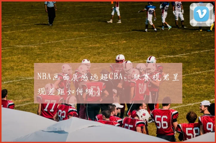 NBA画面质感远超CBA，联赛视觉呈现差距如何缩小