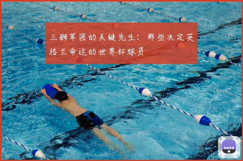 三狮军团的关键先生：那些决定英格兰命运的世界杯球员